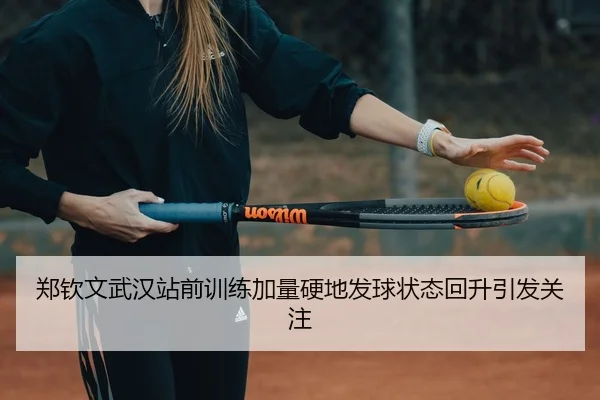 郑钦文武汉站前训练加量硬地发球状态回升引发关注